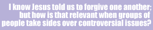 I know Jesus told us to forgive one another; but how is that relevant when groups of people take sides over controversial issues?