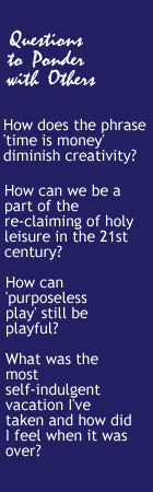 Questions to Ponder with Others - How does the phrase 'time is money' diminish creativity? How can we be a part of the re-claiming of holy leisure in the 21st century? How can 'purposeless play' still be playful? What was the most self-indulgent vacation I've taken and how did I feel when it was over? 